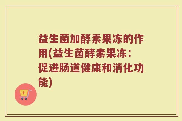 益生菌加酵素果冻的作用(益生菌酵素果冻：促进肠道健康和消化功能)