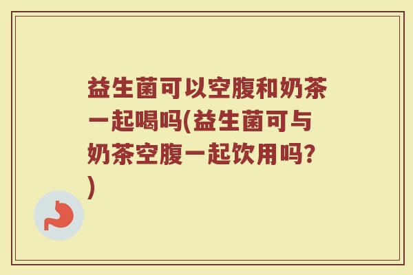 益生菌可以空腹和奶茶一起喝吗(益生菌可与奶茶空腹一起饮用吗？)