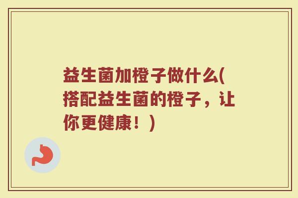 益生菌加橙子做什么(搭配益生菌的橙子，让你更健康！)