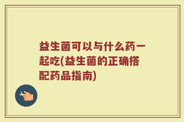 益生菌可以与什么药一起吃(益生菌的正确搭配药品指南)
