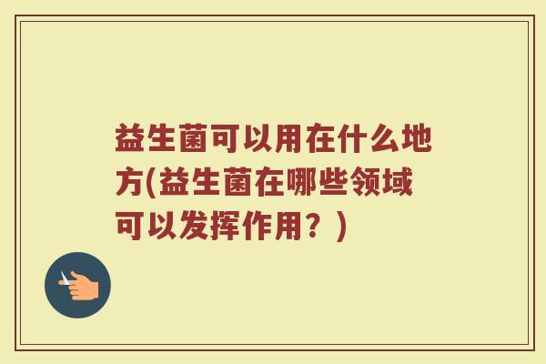 益生菌可以用在什么地方(益生菌在哪些领域可以发挥作用？)