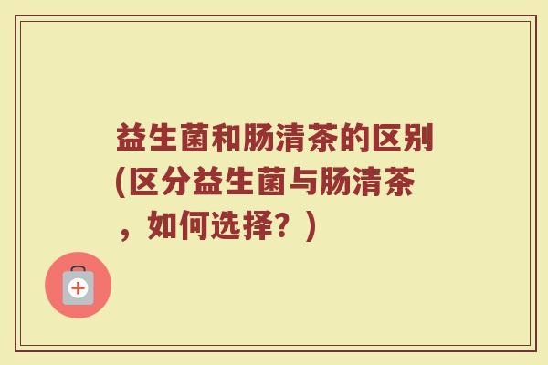 益生菌和肠清茶的区别(区分益生菌与肠清茶，如何选择？)