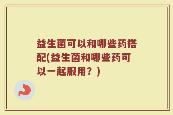 益生菌可以和哪些药搭配(益生菌和哪些药可以一起服用？)