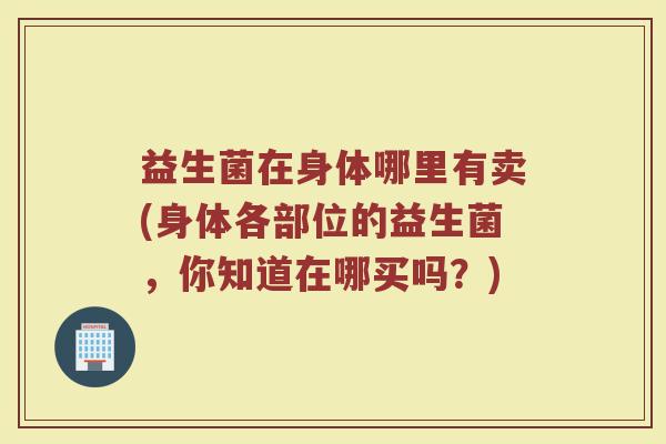 益生菌在身体哪里有卖(身体各部位的益生菌，你知道在哪买吗？)