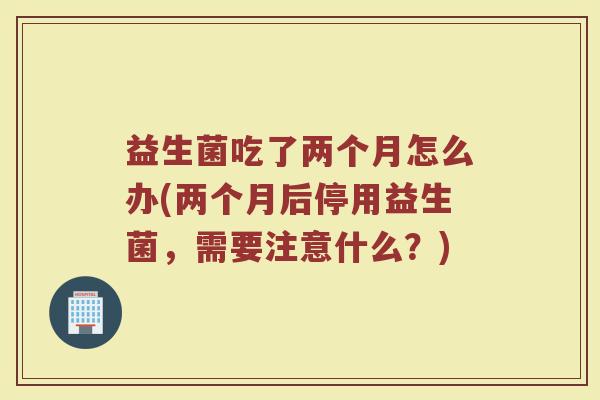 益生菌吃了两个月怎么办(两个月后停用益生菌,需要注意什么?)