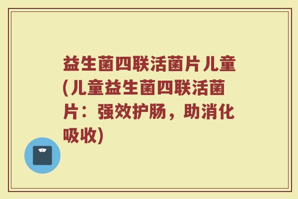 益生菌四联活菌片儿童(儿童益生菌四联活菌片：强效护肠，助消化吸收)