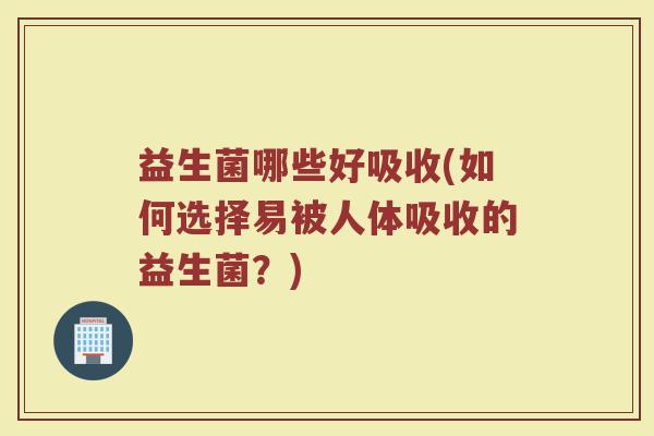 益生菌哪些好吸收(如何选择易被人体吸收的益生菌？)