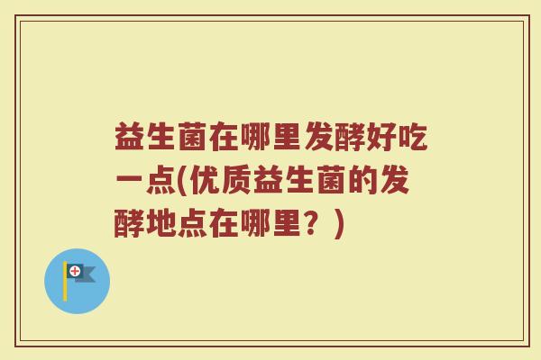 益生菌在哪里发酵好吃一点(优质益生菌的发酵地点在哪里？)