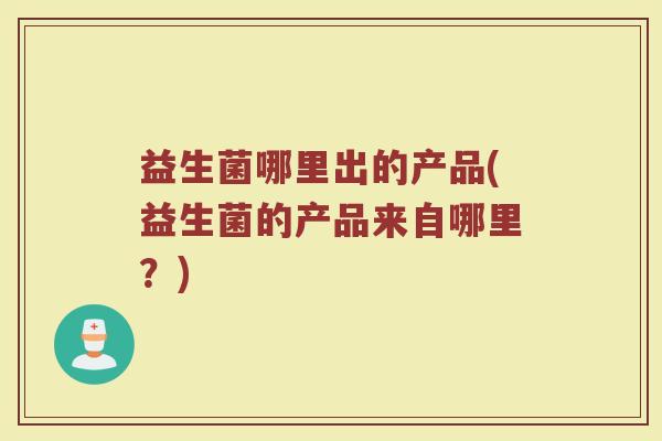 益生菌哪里出的产品(益生菌的产品来自哪里?)