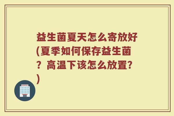 益生菌夏天怎么寄放好(夏季如何保存益生菌？高温下该怎么放置？)