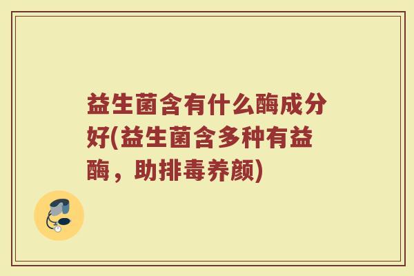益生菌含有什么酶成分好(益生菌含多种有益酶，助排毒养颜)