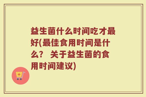 益生菌什么时间吃才最好(最佳食用时间是什么？ 关于益生菌的食用时间建议)