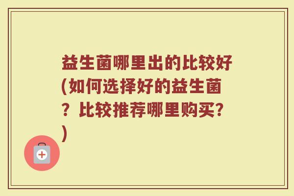 益生菌哪里出的比较好(如何选择好的益生菌？比较推荐哪里购买？)