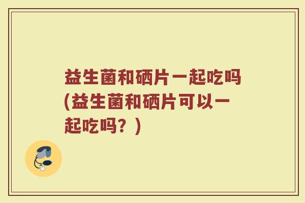 益生菌和硒片一起吃吗(益生菌和硒片可以一起吃吗？)