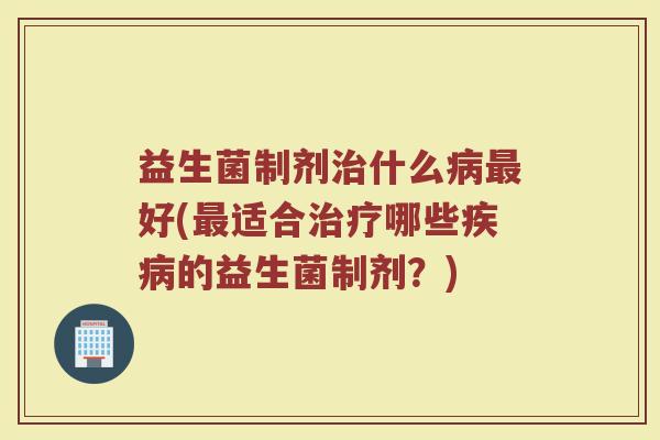 益生菌制剂治什么病最好(最适合治疗哪些疾病的益生菌制剂？)
