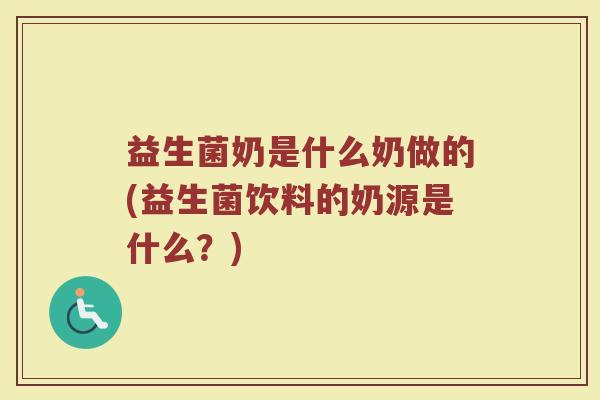 益生菌奶是什么奶做的(益生菌饮料的奶源是什么？)