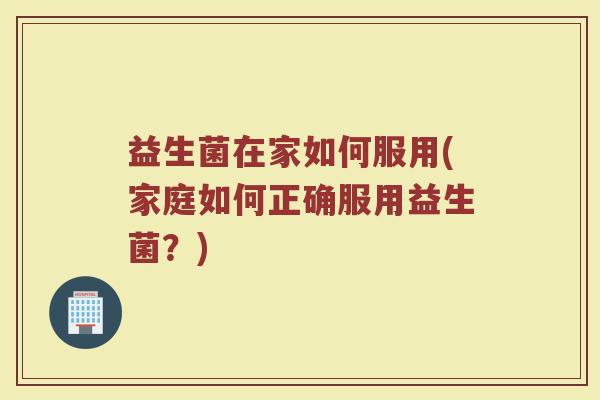 益生菌在家如何服用(家庭如何正确服用益生菌？)