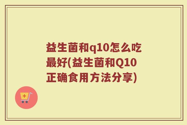 益生菌和q10怎么吃最好(益生菌和Q10正确食用方法分享)