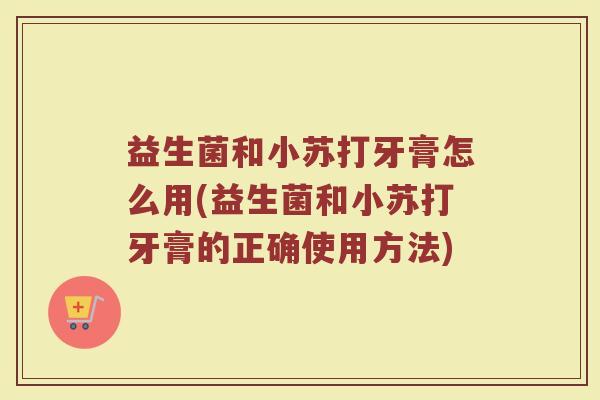 益生菌和小苏打牙膏怎么用(益生菌和小苏打牙膏的正确使用方法)