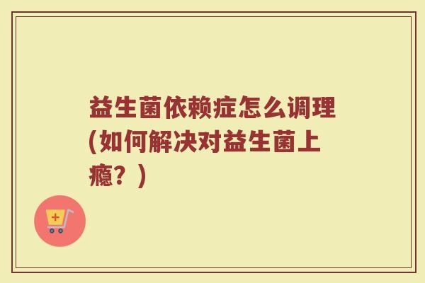 益生菌依赖症怎么调理(如何解决对益生菌上瘾？)