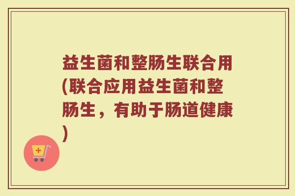 益生菌和整肠生联合用(联合应用益生菌和整肠生,有助于肠道健康) 益生菌和整肠生联合用(联合应用益生菌和整肠生,有助于肠道健康)