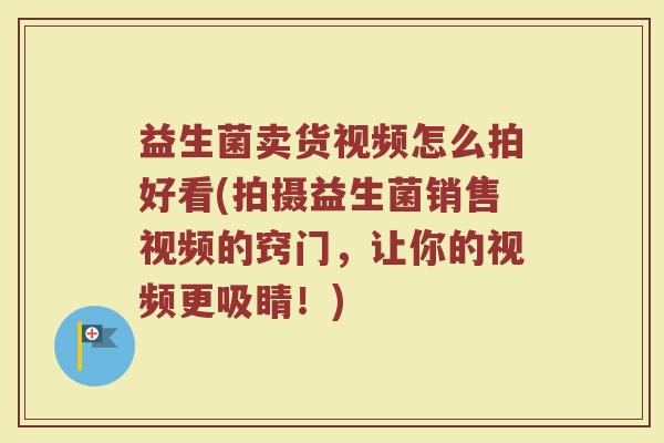 益生菌卖货视频怎么拍好看(拍摄益生菌销售视频的窍门，让你的视频更吸睛！)