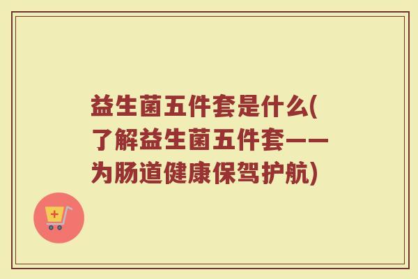 益生菌五件套是什么(了解益生菌五件套——为肠道健康保驾护航)