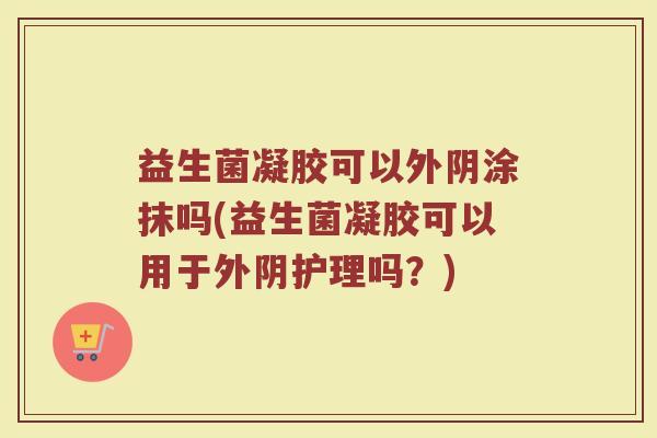 益生菌凝胶可以外阴涂抹吗(益生菌凝胶可以用于外阴护理吗？)