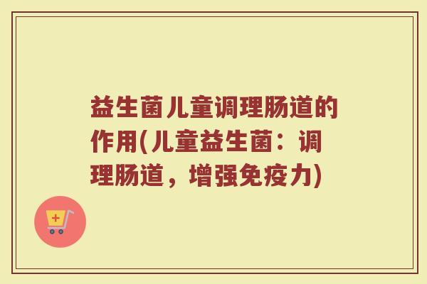 益生菌儿童调理肠道的作用(儿童益生菌:调理肠道,增强免疫力)