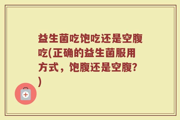 益生菌吃饱吃还是空腹吃(正确的益生菌服用方式，饱腹还是空腹？)