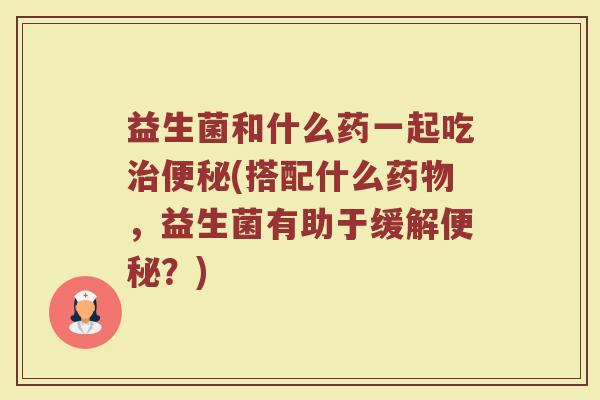 益生菌和什么药一起吃治便秘(搭配什么药物，益生菌有助于缓解便秘？)