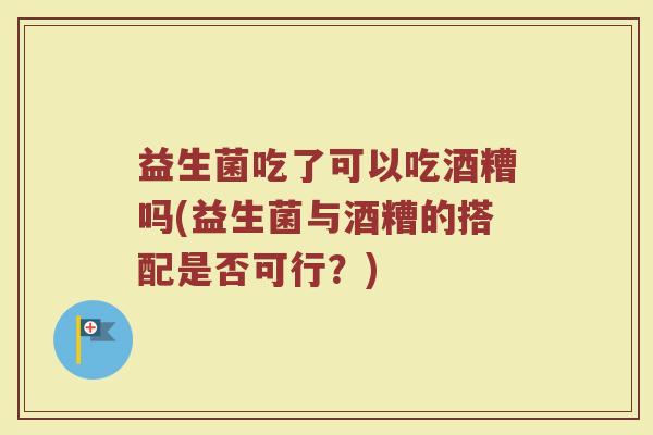 益生菌吃了可以吃酒糟吗(益生菌与酒糟的搭配是否可行？)
