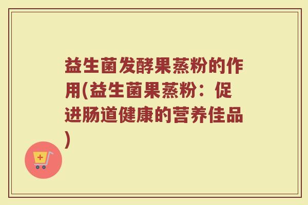 益生菌发酵果蒸粉的作用(益生菌果蒸粉:促进肠道健康的营养佳品)