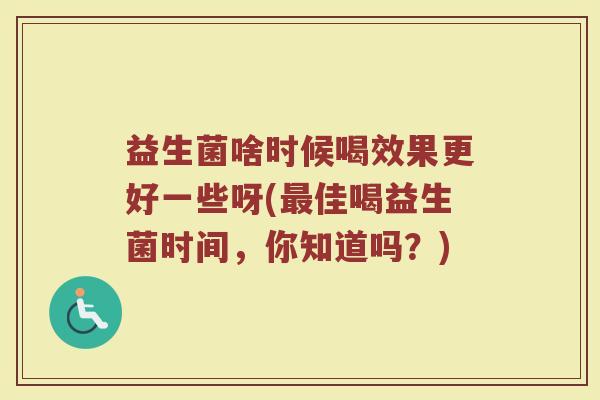 益生菌啥时候喝效果更好一些呀(最佳喝益生菌时间，你知道吗？)