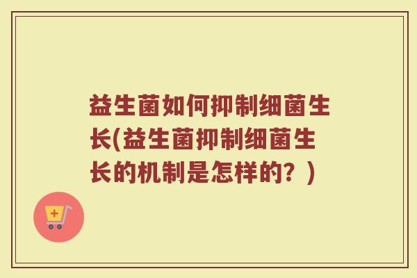 益生菌如何抑制细菌生长(益生菌抑制细菌生长的机制是怎样的?)
