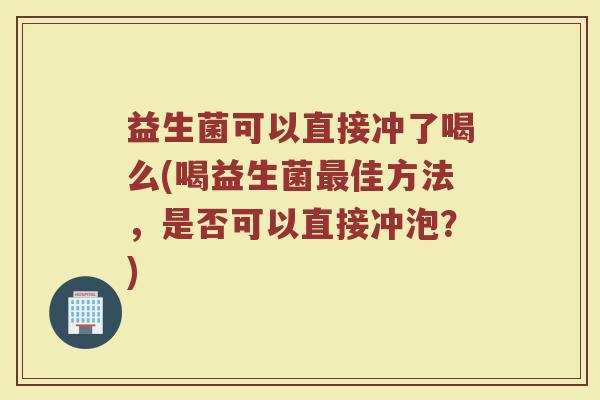 益生菌可以直接冲了喝么(喝益生菌最佳方法,是否可以直接冲泡?)