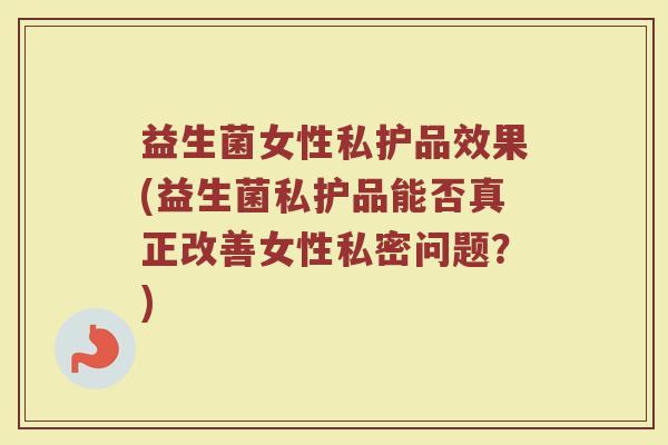 益生菌女性私护品效果(益生菌私护品能否真正改善女性私密问题？)