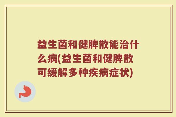 益生菌和健脾散能治什么病(益生菌和健脾散可缓解多种疾病症状)
