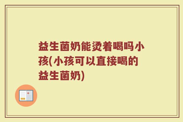 益生菌奶能烫着喝吗小孩(小孩可以直接喝的益生菌奶)