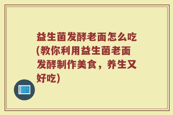 益生菌发酵老面怎么吃(教你利用益生菌老面发酵制作美食，养生又好吃)