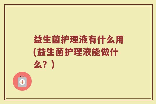 益生菌护理液有什么用(益生菌护理液能做什么？)
