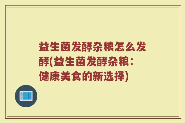 益生菌发酵杂粮怎么发酵(益生菌发酵杂粮:健康美食的新选择)