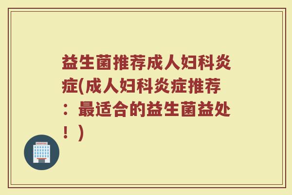 益生菌推荐成人妇科炎症(成人妇科炎症推荐：最适合的益生菌益处！)