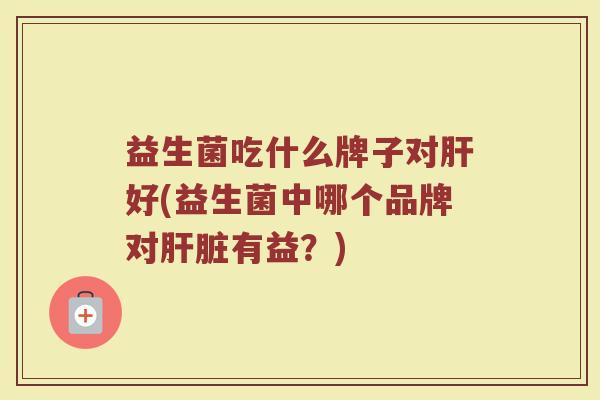 益生菌吃什么牌子对好(益生菌中哪个品牌对有益?) 益生菌吃什么牌子对好(益生菌中哪个品牌对有益?)