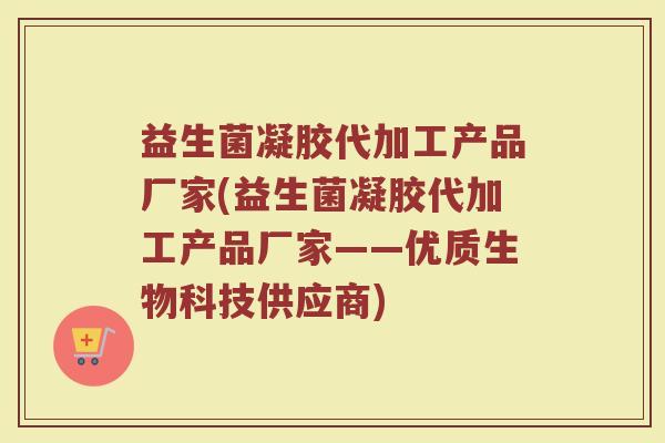 益生菌凝胶代加工产品厂家(益生菌凝胶代加工产品厂家——优质生物科技供应商)