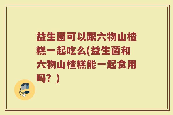 益生菌可以跟六物山楂糕一起吃么(益生菌和六物山楂糕能一起食用吗？)