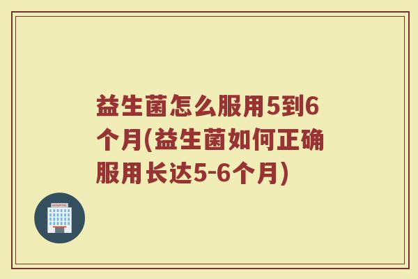 益生菌怎么服用5到6个月(益生菌如何正确服用长达5-6个月) 益生菌怎么服用5到6个月(益生菌如何正确服用长达5-6个月)