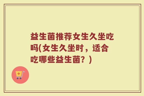 益生菌推荐女生久坐吃吗(女生久坐时，适合吃哪些益生菌？)