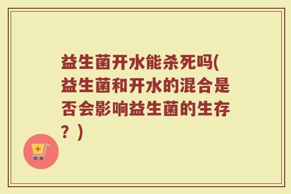 益生菌开水能杀死吗(益生菌和开水的混合是否会影响益生菌的生存？)