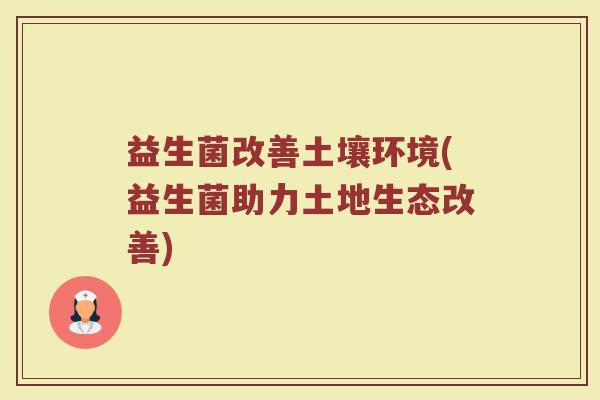 益生菌改善土壤环境(益生菌助力土地生态改善)